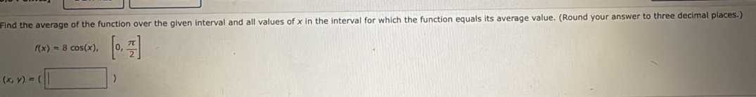 Find the average of the function over the given interval and all values of x in the interval for which the function equals its average value. (Round your answer to three decimal places.)
f(x)=8cos (x),[0, π /2 ]
(x,y)=(□ )