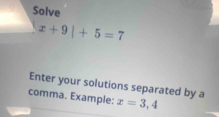 Solve
x+9|+5=7
Enter your solutions separated by a 
comma. Example: x=3,4