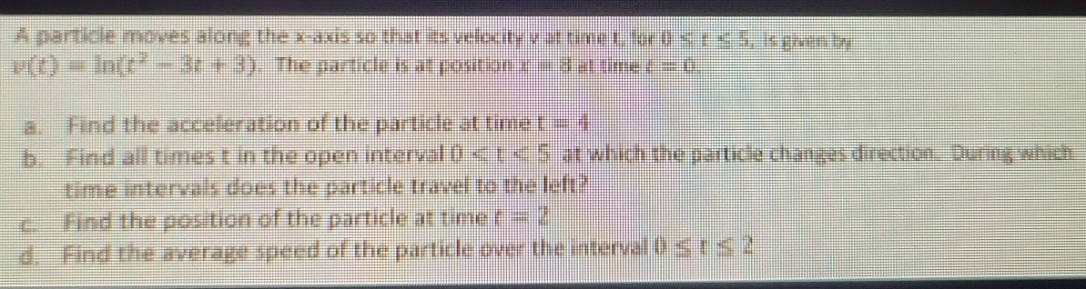 A particle moves along the x-axis so that its velocity v at time t, for 0≤ t≤ 5 , is given by
v(t)=ln (t^2-3t+3). The particle is at position x=8 at time t=0. 
a. Find the acceleration of the particle at time t=4
b. Find all times t in the open interval 0 at which the particle changes direction. During which 
time intervals does the particle travel to the left? 
c. Find the position of the particle at time t=2
d. Find the average speed of the particle over the interval 0≤ t≤ 2