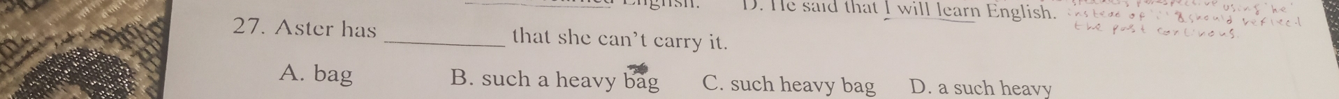 D. He said that I will learn English.
27. Aster has_ that she can't carry it.
A. bag B. such a heavy bag C. such heavy bag D. a such heavy