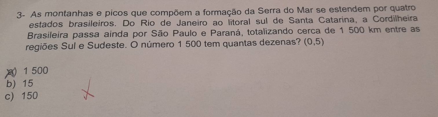 3- As montanhas e picos que compõem a formação da Serra do Mar se estendem por quatro
estados brasileiros. Do Rio de Janeiro ao litoral sul de Santa Catarina, a Cordilheira
Brasileira passa ainda por São Paulo e Paraná, totalizando cerca de 1 500 km entre as
regiões Sul e Sudeste. O número 1 500 tem quantas dezenas? (0,5)
) 1 500
b) 15
c) 150