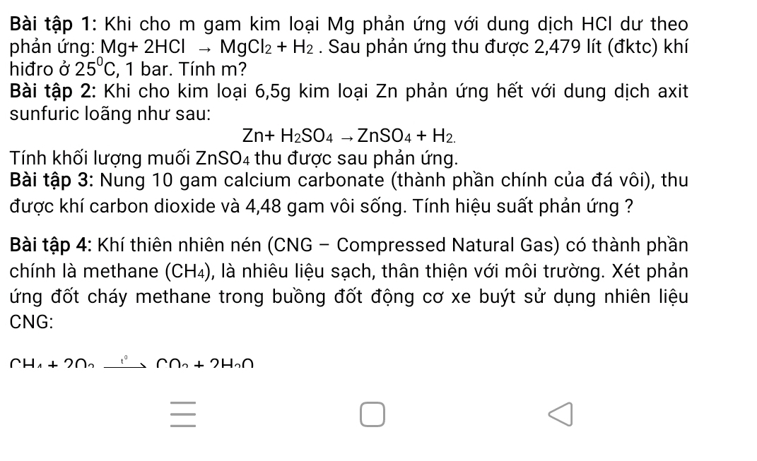 Bài tập 1: Khi cho m gam kim loại Mg phản ứng với dung dịch HCI dư theo 
phản ứng: Mg+2HClto MgCl_2+H_2. Sau phản ứng thu được 2,479 lít (đktc) khí 
hiđro ở 25°C , 1 bar. Tính m? 
Bài tập 2: Khi cho kim loại 6, 5g kim loại Zn phản ứng hết với dung dịch axit 
sunfuric loãng như sau: 
Zn+H_2SO_4to ZnSO_4+H_2. 
Tính khối lượng muối ZnSO4 thu được sau phản ứng. 
Bài tập 3: Nung 10 gam calcium carbonate (thành phần chính của đá vôi), thu 
được khí carbon dioxide và 4,48 gam vôi sống. Tính hiệu suất phản ứng ? 
Bài tập 4: Khí thiên nhiên nén (CNG - Compressed Natural Gas) có thành phần 
chính là methane (CH₄), là nhiêu liệu sạch, thân thiện với môi trường. Xét phản 
ứng đốt cháy methane trong buồng đốt động cơ xe buýt sử dụng nhiên liệu 
CNG: 
(H_4+2n_2to CC∩ _∩ ∩ 2H_?+2H_2∩