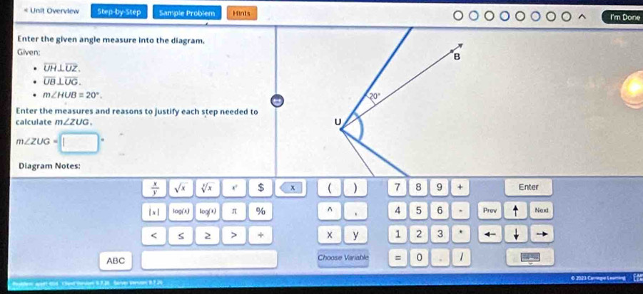 Unit Overview Step-by-Step Sample Problem Hints I'm Done
Enter the given angle measure into the diagram.
Given:
overline UH⊥ overline UZ.
overline UB⊥ overline UG.
m∠ HUB=20°.
Enter the measures and reasons to justify each step needed to
calculate m∠ ZUG.
m∠ ZUG=
Diagram Notes:
 x/y  sqrt(x) sqrt[y](x) $ x ( )    + Enter
|x| log (x) log (x) π % ^ 、 4 5 6 . Prev Next
< S 2 > + x y 1 2 3 -
ABC Choose Variable = 0 1
© 2023 Cariegio Lear
b