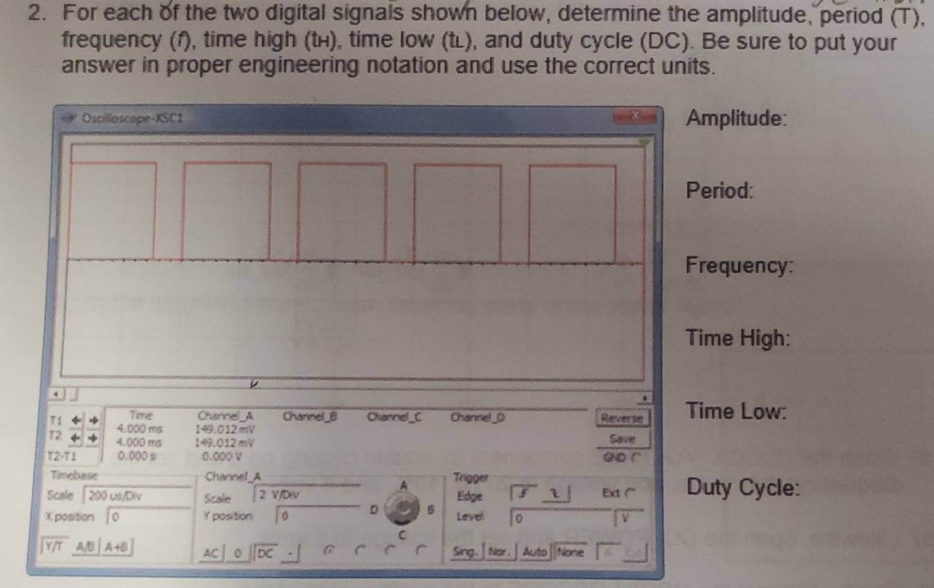 For each of the two digital signals shown below, determine the amplitude, period (T), 
frequency (f), time high (tí), time low (tl), and duty cycle (DC). Be sure to put your 
answer in proper engineering notation and use the correct units. 
57 
Osoilloscope-XSC1 Amplitude: 
Period: 
Frequency: 
Time High: 
. 
Time Channel_A Channel _@ Charnel_C Channet_0 Reverse Time Low: 
V 1 4.000 ms 149.012mV Save 
T2 +
4.000 ms 149.012mV
T2-11 0.000 s 1 .000 go r 
Timebase Channel_A Trigger 
A 
Scale 200 us/Div Scale _ 2 V JD Edge _5 Ext ( Duty Cycle: 
D 5
X position 10 Y position 0 Level 
v 
C
beginarrayr encloselongdiv Y/Tendarray AA A+B^ ||overline DC Sing. Nor Auto None 
AC