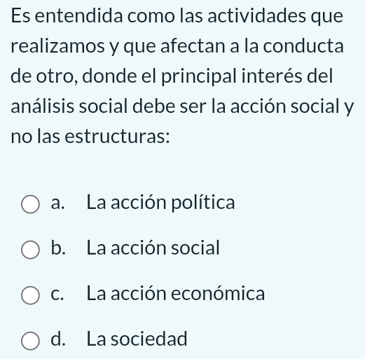 Es entendida como las actividades que
realizamos y que afectan a la conducta
de otro, donde el principal interés del
análisis social debe ser la acción social y
no las estructuras:
a. La acción política
b. La acción social
c. La acción económica
d. La sociedad