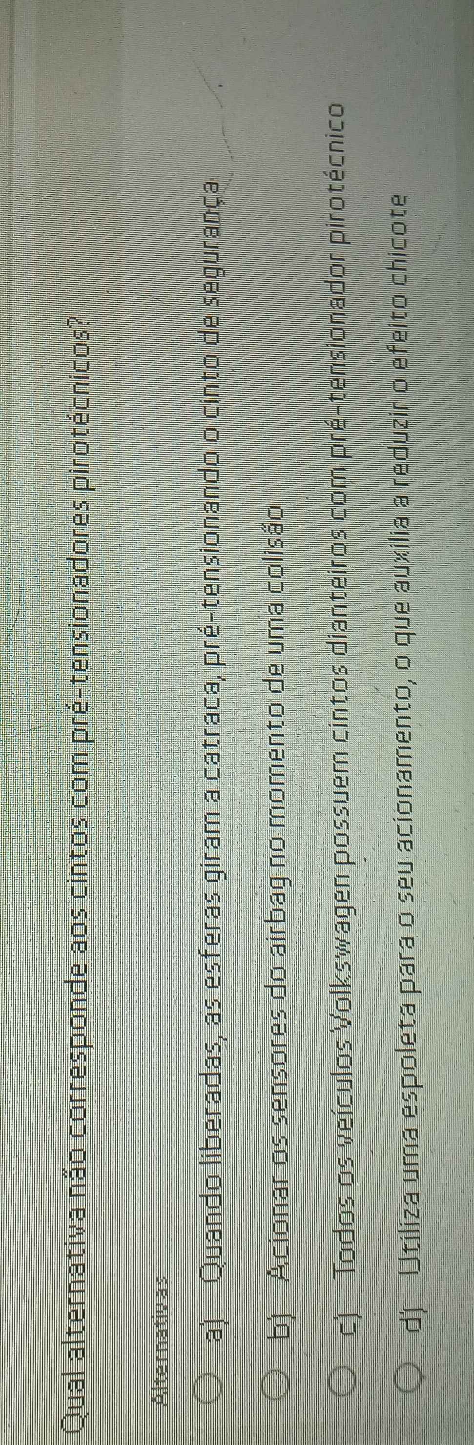 Qual alternativa não corresponde aos cintos com pré-tensionadores pirotécnicos?
Alternativas
a) Quando liberadas, as esferas giram a catraca, pré-tensionando o cinto de segurança
b) Acionar os sensores do airbag no momento de uma colisão
c) Todos os veículos Volkswagen possuem cintos dianteiros com pré-tensionador pirotécnico
d) Utiliza uma espoleta para o seu acionamento, o que auxilia a reduzir o efeito chicote