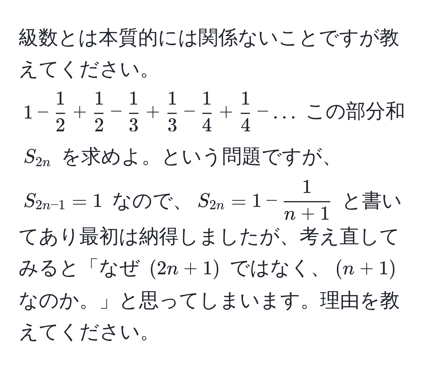 級数とは本質的には関係ないことですが教えてください。  
$1 -  1/2  +  1/2  -  1/3  +  1/3  -  1/4  +  1/4  - ...$ この部分和 $S_2n$ を求めよ。という問題ですが、$S_2n-1 = 1$ なので、$S_2n = 1 -  1/n+1 $ と書いてあり最初は納得しましたが、考え直してみると「なぜ $(2n + 1)$ ではなく、$(n + 1)$ なのか。」と思ってしまいます。理由を教えてください。