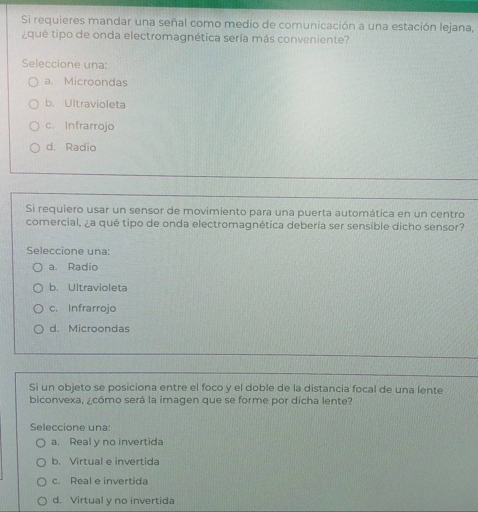 Si requieres mandar una señal como medio de comunicación a una estación lejana,
¿qué tipo de onda electromagnética sería más conveniente?
Seleccione una:
a. Microondas
b. Ultravioleta
c. Infrarrojo
d. Radio
Si requiero usar un sensor de movimiento para una puerta automática en un centro
comercial, ¿a qué tipo de onda electromagnética debería ser sensible dicho sensor?
Seleccione una:
a. Radio
b. Ultravioleta
c. Infrarrojo
d. Microondas
Si un objeto se posiciona entre el foco y el doble de la distancia focal de una lente
biconvexa, ¿cómo será la imagen que se forme por dicha lente?
Seleccione una:
a. Real y no invertida
b. Virtual e invertida
c. Real e invertida
d. Virtual y no invertida