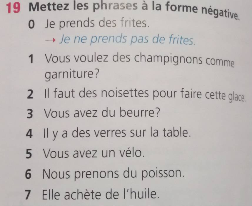 Mettez les phrases à la forme négative. 
0 Je prends des frites. 
Je ne prends pas de frites. 
1 Vous voulez des champignons comme 
garniture? 
2 Il faut des noisettes pour faire cette glace. 
3 Vous avez du beurre? 
4 Il y a des verres sur la table. 
5 Vous avez un vélo. 
6 Nous prenons du poisson. 
7 Elle achète de l'huile.