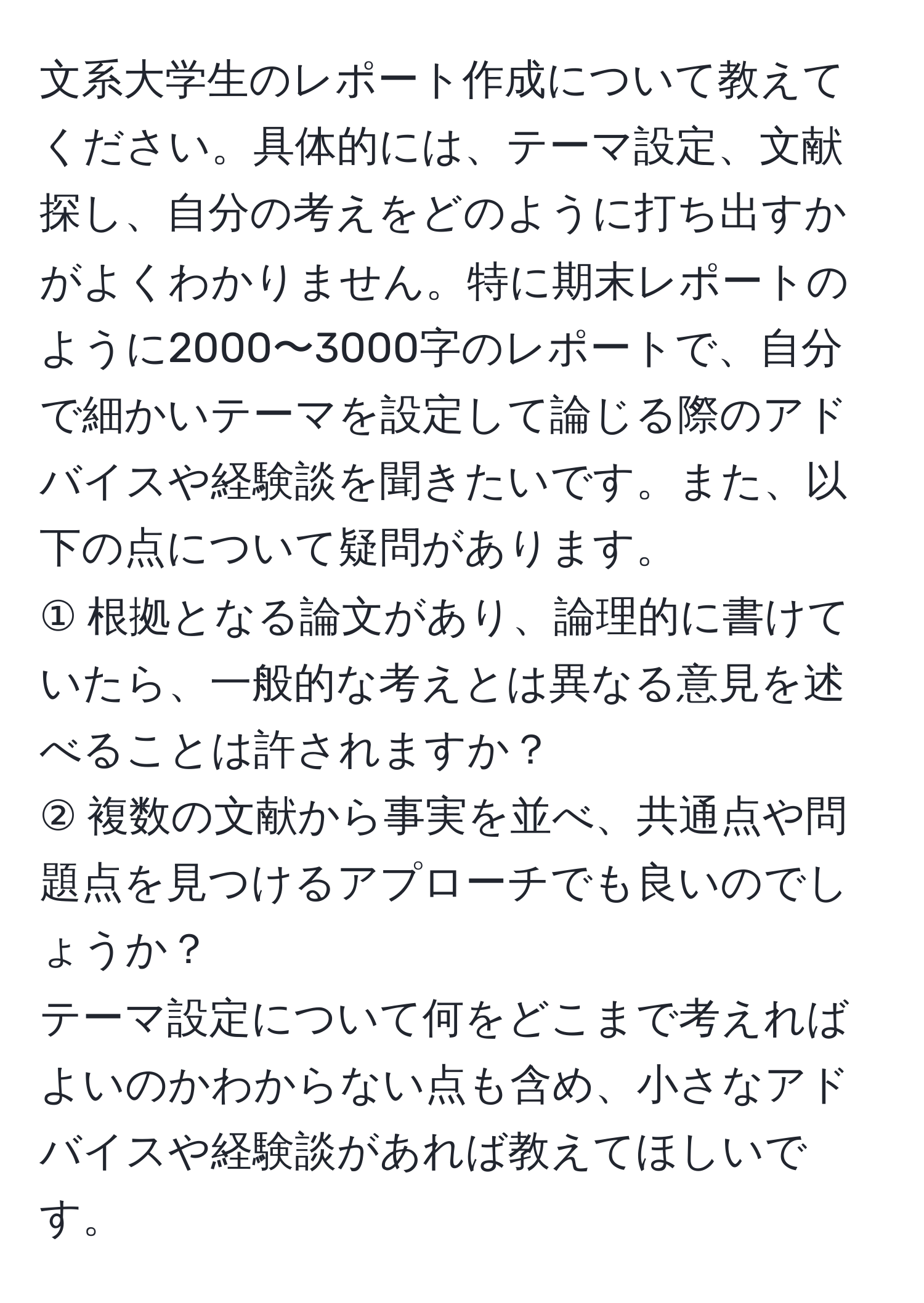 文系大学生のレポート作成について教えてください。具体的には、テーマ設定、文献探し、自分の考えをどのように打ち出すかがよくわかりません。特に期末レポートのように2000〜3000字のレポートで、自分で細かいテーマを設定して論じる際のアドバイスや経験談を聞きたいです。また、以下の点について疑問があります。  
① 根拠となる論文があり、論理的に書けていたら、一般的な考えとは異なる意見を述べることは許されますか？  
② 複数の文献から事実を並べ、共通点や問題点を見つけるアプローチでも良いのでしょうか？  
テーマ設定について何をどこまで考えればよいのかわからない点も含め、小さなアドバイスや経験談があれば教えてほしいです。