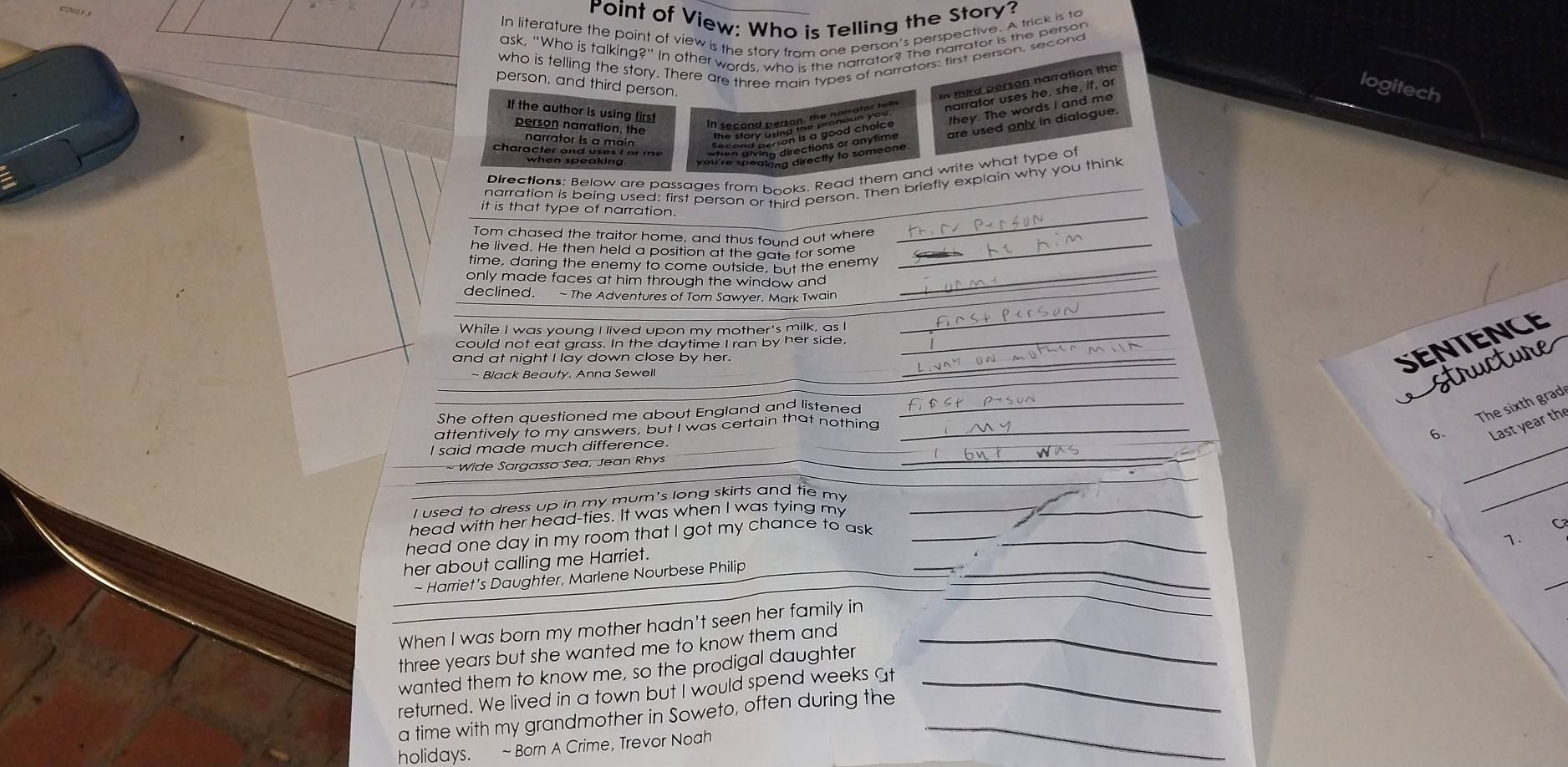 Point of View: Who is Telling the Story? 
In literature the point of view is the story from one person's perspective. A trick is to 
person, and third person. 
In third person narration the 
narrator uses he, she, if, o 
logitech 
If the author is using first 
they. The words I and me 
person narration, the 
are used only in dialogue. 
narrator is a main 
character and uses I or me 
Directions: Below are passages from books. Read them and write what type of 
_ 
narration is being used: first person or third person. Then briefly explain why you think 
it is that type of narration. 
Tom chased the traitor home, and thus found out where 
he lived. He then held a position at the gate for some_ 
_ 
time, daring the enemy to come outside, but the enemy 
only made faces at him through the window and 
declined. ~ The Adventures of Tom Sawyer, Mark Twain 
_ 
_ 
While I was young I lived upon my mother's milk, as I 
could not eat grass. In the daytime I ran by her side. 
and at night I lay down close by her._ 
Black Beauty. Anna Sewell 
SEntence 
wre 
_ 
She often questioned me about England and listened_ 
attentively to my answers, but I was certain that nothing_ 
6. The sixth grad 
Last year th 
_ 
I said made much difference 
_ 
- Wide Sargasso Sea, Jean Rhys 
_ 
I used to dress up in my mum's long skirts and tie my 
_ 
head with her head-ties. It was when I was tying my_ 
head one day in my room that I got my chance to ask _ 
C 
1. 
_ 
her about calling me Harriet. 
- Harriet's Daughter, Marlene Nourbese Philip 
_ _ 
When I was born my mother hadn't seen her family in 
three years but she wanted me to know them and_ 
wanted them to know me, so the prodigal daughter 
returned. We lived in a town but I would spend weeks at_ 
a time with my grandmother in Soweto, often during the_ 
holidays. ~ Born A Crime, Trevor Noah