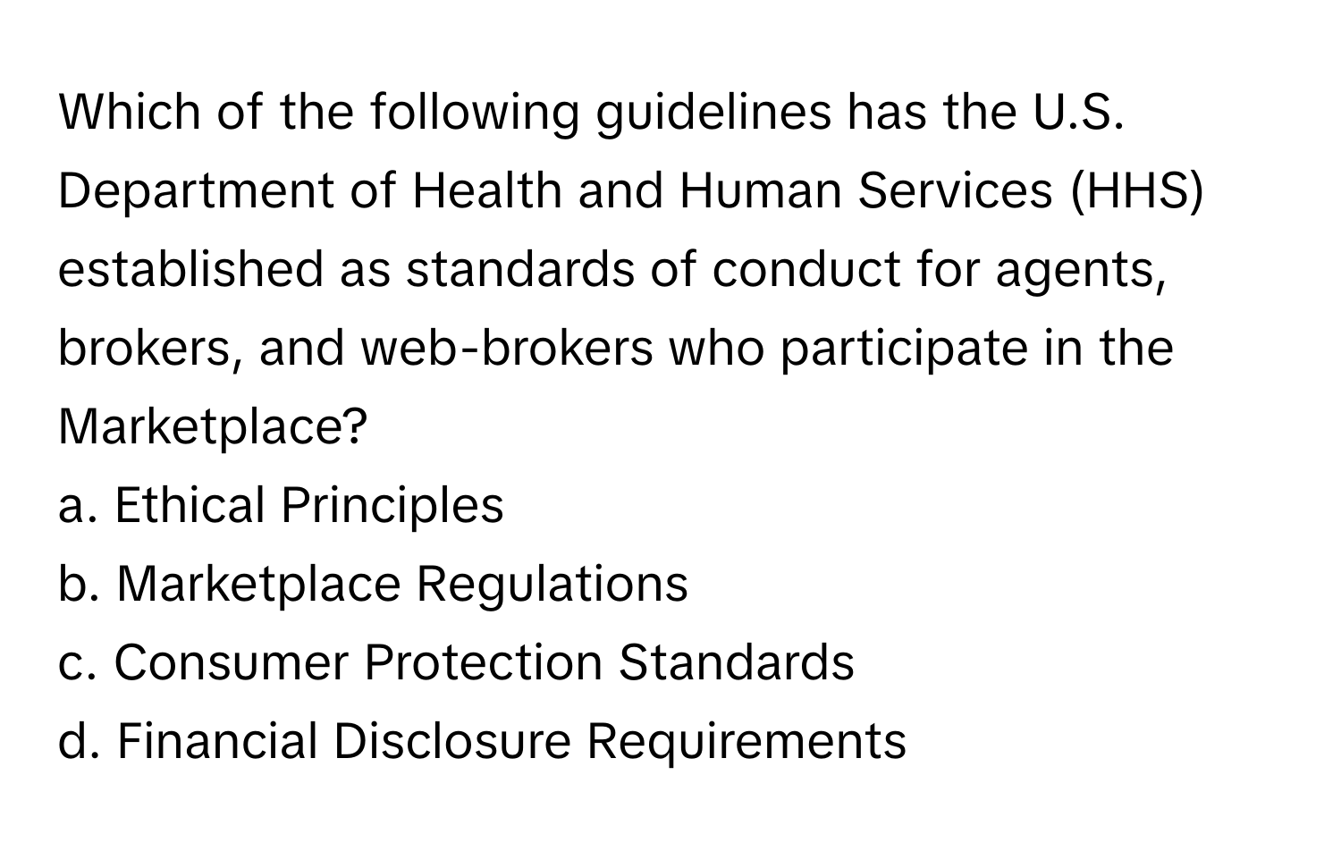 Which of the following guidelines has the U.S. Department of Health and Human Services (HHS) established as standards of conduct for agents, brokers, and web-brokers who participate in the Marketplace?

a. Ethical Principles 
b. Marketplace Regulations 
c. Consumer Protection Standards 
d. Financial Disclosure Requirements