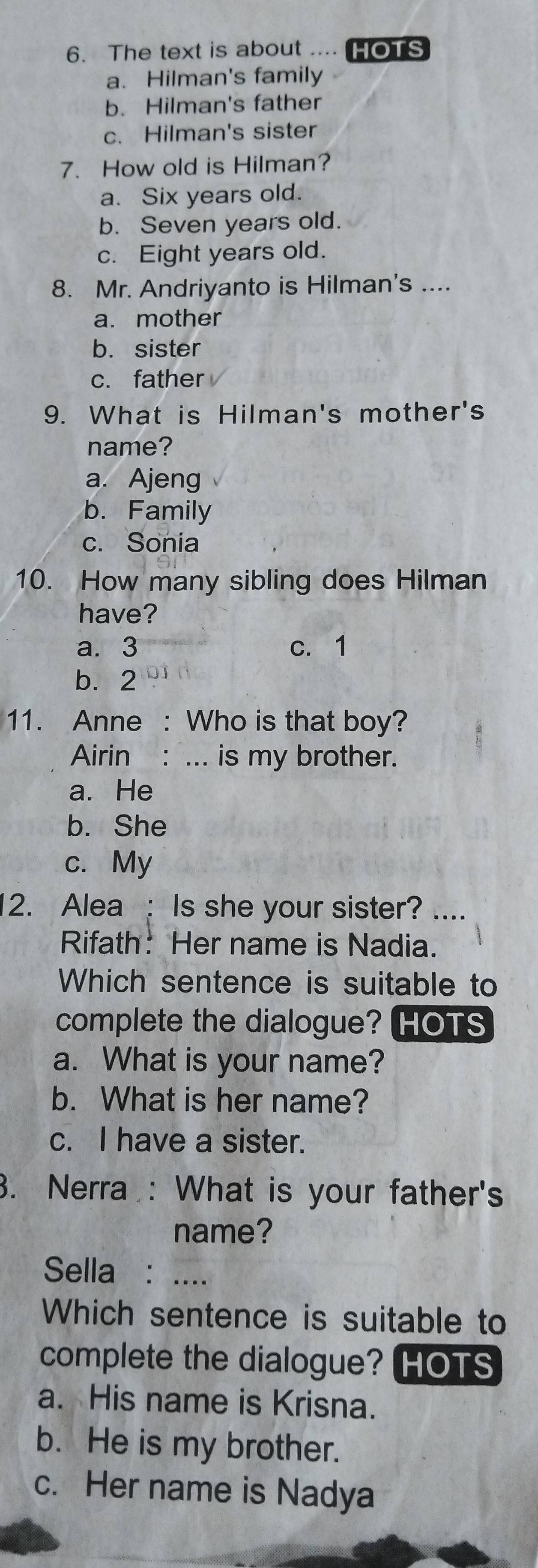 The text is about .... HOTS
a. Hilman's family
b. Hilman's father
c. Hilman's sister
7. How old is Hilman?
a. Six years old.
b. Seven years old.
c. Eight years old.
8. Mr. Andriyanto is Hilman's ....
a. mother
b. sister
c. father
9. What is Hilman's mother's
name?
a. Ajeng
b. Family
c. Sonia
10. How many sibling does Hilman
have?
a. 3 c. 1
b. 2
11. Anne : Who is that boy?
Airin : ... is my brother.
a. He
b. She
c. My
12. Alea : Is she your sister? ....
Rifath: Her name is Nadia.
Which sentence is suitable to
complete the dialogue? (HOTS
a. What is your name?
b. What is her name?
c. I have a sister.
3. Nerra : What is your father's
name?
Sella : ....
Which sentence is suitable to
complete the dialogue? HOTS
a. His name is Krisna.
b. He is my brother.
c. Her name is Nadya