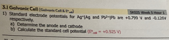 3.1 Galvanic Cell (Galvanic Cell & Eº) 
SKO25 Week 5 Hour 1 
1) Standard electrode potentials for Ag*|Ag and Pb^(2+)|Pb are +0.799 V and -0.126V
respectively. 
a) Determine the anode and cathode 
b) Calculate the standard cell potential (E°,=+0.9=+0.925V)