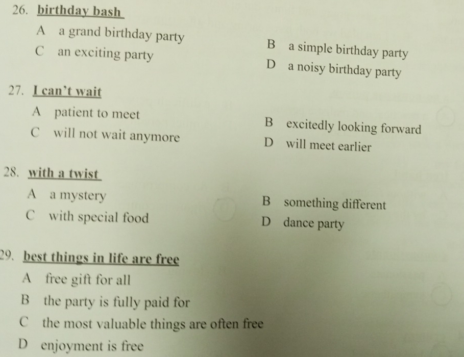 birthday bash
A a grand birthday party B a simple birthday party
C an exciting party D a noisy birthday party
27. I can’t wait
A patient to meet B excitedly looking forward
C will not wait anymore D will meet earlier
28. with a twist
A a mystery B something different
C with special food D dance party
29. best things in life are free
A free gift for all
B the party is fully paid for
C the most valuable things are often free
D enjoyment is free