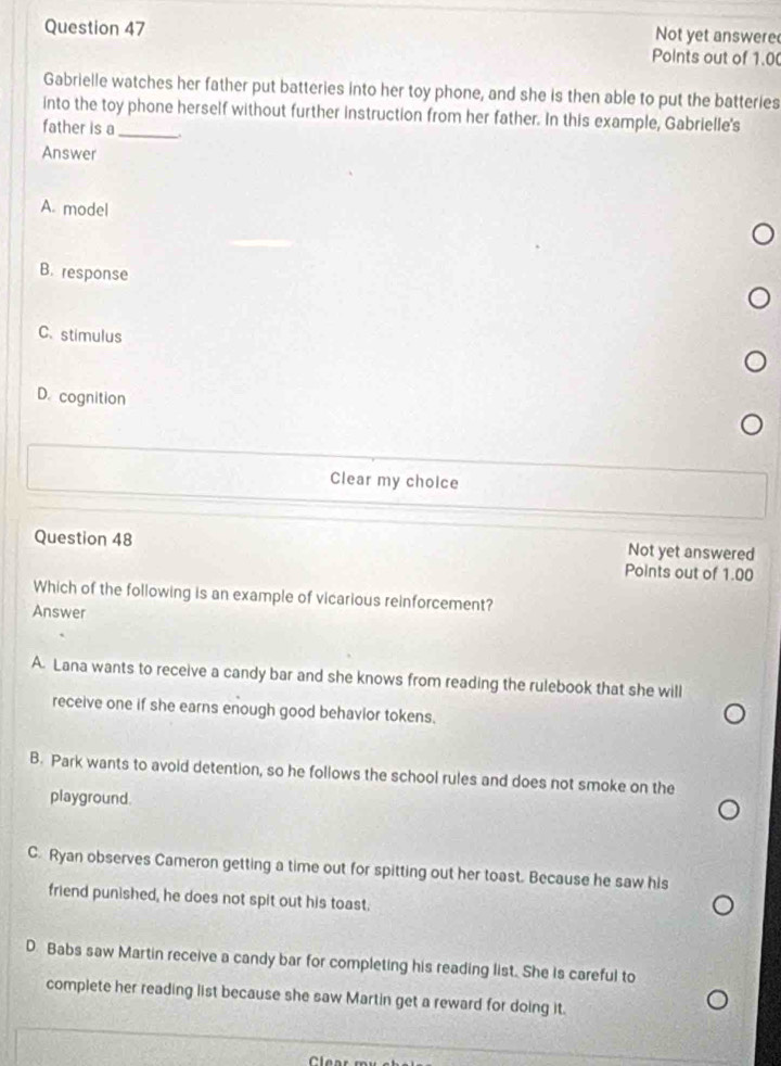 Not yet answere
Points out of 1.00
Gabrielle watches her father put batteries into her toy phone, and she is then able to put the batteries
into the toy phone herself without further instruction from her father. In this example, Gabrielle's
father is a _.
Answer
A. model
B. response
C. stimulus
D. cognition
Clear my choice
Not yet answered
Question 48 Points out of 1.00
Which of the following is an example of vicarious reinforcement?
Answer
A. Lana wants to receive a candy bar and she knows from reading the rulebook that she will
receive one if she earns enough good behavior tokens.
B. Park wants to avoid detention, so he follows the school rules and does not smoke on the
playground.
C. Ryan observes Cameron getting a time out for spitting out her toast. Because he saw his
friend punished, he does not spit out his toast.
D. Babs saw Martin receive a candy bar for completing his reading list. She is careful to
complete her reading list because she saw Martin get a reward for doing it.