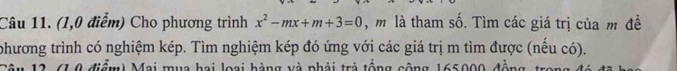 (1,0 điểm) Cho phương trình x^2-mx+m+3=0 , m là tham số. Tìm các giá trị của m đề 
phương trình có nghiệm kép. Tìm nghiệm kép đó ứng với các giá trị m tìm được (nếu có). 
ầu 12 (1,0 điểm) Mai mua hai loại hàng và phải trả tổng cộng 165000, đồng trong