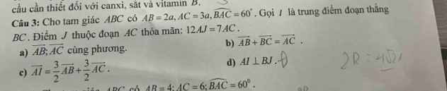 cầu cần thiết đối với canxi, sắt và vitamin B.
Câu 3: Cho tam giác ABC có AB=2a, AC=3a, widehat BAC=60°. Gọi 7 là trung điểm đoạn thẳng
BC. Điểm J thuộc đoạn AC thỏa mãn: 12AJ=7AC.
b) vector AB+vector BC=vector AC.
a) vector AB;vector AC cùng phương.
c) overline AI= 3/2 vector AB+ 3/2 vector AC.
d) AI⊥ BJ.
AB=4 : AC=6; widehat BAC=60°.