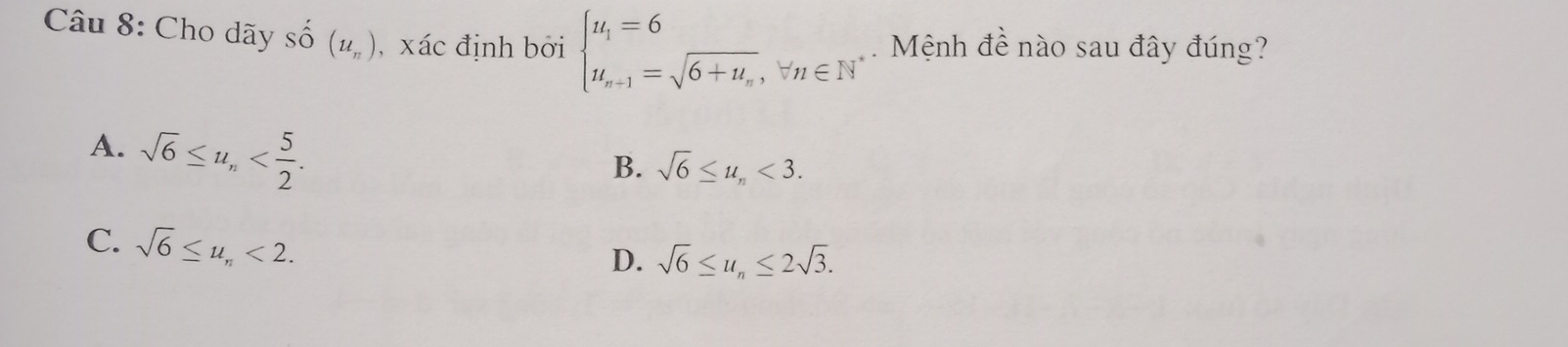 Cho dãy Shat O(u_n) , xác định bởi beginarrayl u_1=6 u_n+1=sqrt(6+u_n),w_n∈ N^*endarray. Mệnh đề nào sau đây đúng?
A. sqrt(6)≤ u_n .
B. sqrt(6)≤ u_n<3</tex>.
C. sqrt(6)≤ u_n<2</tex>.
D. sqrt(6)≤ u_n≤ 2sqrt(3).