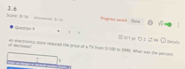 3.6 
Score: 8/16 Answered: 8/16 
Progress saved Done sqrt(0) : 
Question 9 < > □ 0/1 pt つ2 $ 99 
odot Details 
of decrease? 
An electronics store reduced the price of a TV from $1100 to $990. What was the percent
%