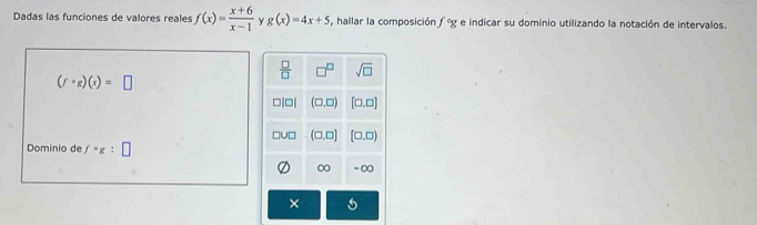 Dadas las funciones de valores reales f(x)= (x+6)/x-1  Y g(x)=4x+5 , hallar la composición f°g e indicar su dominio utilizando la notación de intervalos.
 □ /□   □^(□) sqrt(□ )
(fcirc g)(x)=□
□|□| (□ ,□ ) [□ ,□ ]
□u□ (□ ,□ ] [□ ,□ )
Dominio de f°g: □
∞ = ∞
×