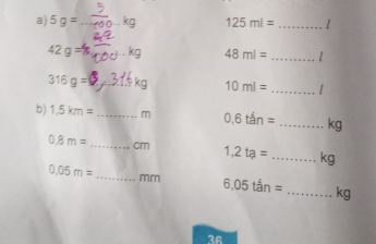 5g= _ 125ml= _1
42g= AC 48ml=
_ 
_ 
_ 316g=
10ml=
b) 1.5km= _  m 0,6tan= _ kg
0.8m= _ cm 1,2ta= _ kg
0.05m= _  mm 6.05tan= _ kg
36