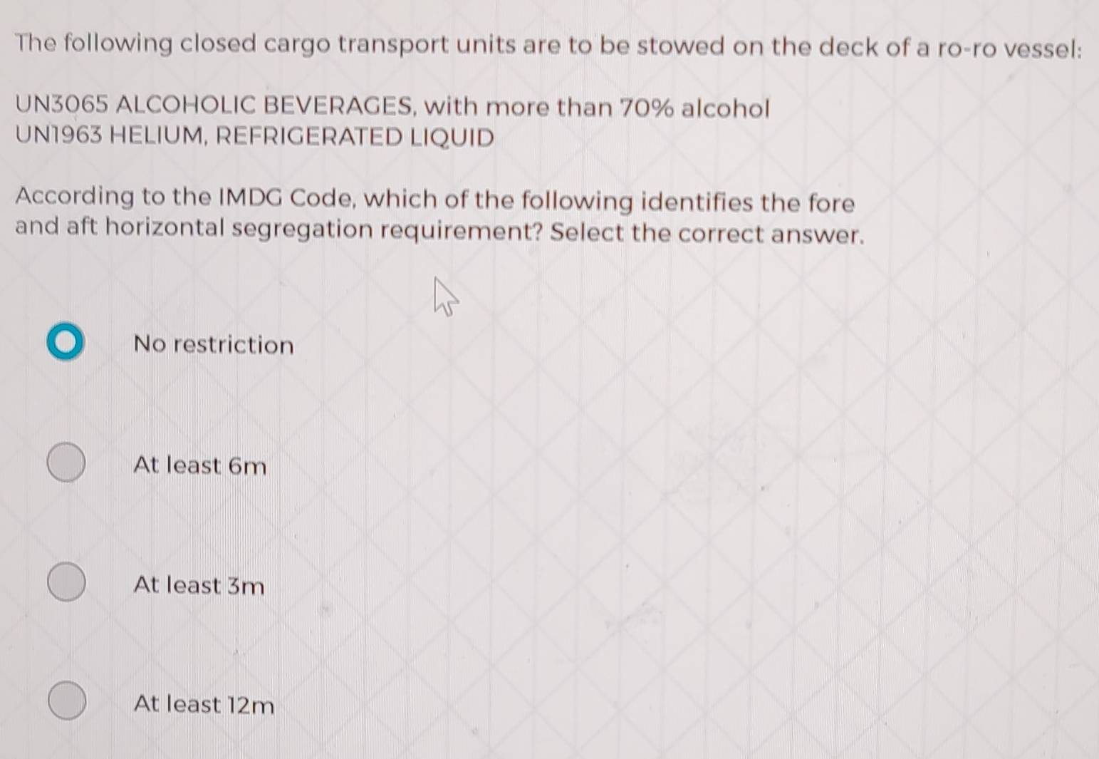 The following closed cargo transport units are to be stowed on the deck of a ro-ro vessel:
UN3065 ALCOHOLIC BEVERAGES, with more than 70% alcohol
UN1963 HELIUM, REFRIGERATED LIQUID
According to the IMDG Code, which of the following identifies the fore
and aft horizontal segregation requirement? Select the correct answer.
No restriction
At least 6m
At least 3m
At least 12m