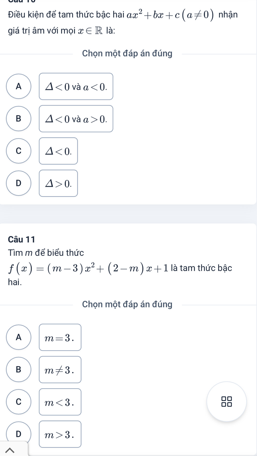 Điều kiện để tam thức bậc hai ax^2+bx+c(a!= 0) nhận
giá trị âm với mọi x∈ R là:
Chọn một đáp án đúng
A △ <0</tex> và a<0</tex>.
B △ <0</tex> và a>0.
C △ <0</tex>.
D △ >0. 
Câu 11
Tìm m để biểu thức
f(x)=(m-3)x^2+(2-m)x+1 là tam thức bậc
hai.
Chọn một đáp án đúng
A m=3.
B m!= 3.
C m<3</tex>.
□□
□□
D m>3.