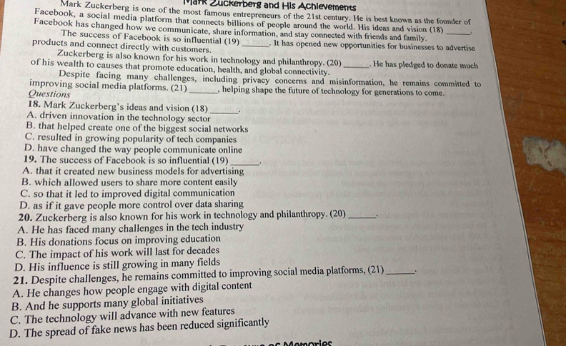 Mark Zuckerberg and His Achievements
Mark Zuckerberg is one of the most famous entrepreneurs of the 21st century. He is best known as the founder of
Facebook, a social media platform that connects billions of people around the world. His ideas and vision (18) .
Facebook has changed how we communicate, share information, and stay connected with friends and family._
The success of Facebook is so influential (19)
products and connect directly with customers. _. It has opened new opportunities for businesses to advertise
Zuckerberg is also known for his work in technology and philanthropy. (20)
of his wealth to causes that promote education, health, and global connectivity. _. He has pledged to donate much
Despite facing many challenges, including privacy concerns and misinformation, he remains committed to
improving social media platforms. (21)
Questions _, helping shape the future of technology for generations to come.
18. Mark Zuckerberg’s ideas and vision (18)_ .
A. driven innovation in the technology sector
B. that helped create one of the biggest social networks
C. resulted in growing popularity of tech companies
D. have changed the way people communicate online
19. The success of Facebook is so influential (19)_ .
A. that it created new business models for advertising
B. which allowed users to share more content easily
C. so that it led to improved digital communication
D. as if it gave people more control over data sharing
20. Zuckerberg is also known for his work in technology and philanthropy. (20)_ .
A. He has faced many challenges in the tech industry
B. His donations focus on improving education
C. The impact of his work will last for decades
D. His influence is still growing in many fields
21. Despite challenges, he remains committed to improving social media platforms, (21)_ .
A. He changes how people engage with digital content
B. And he supports many global initiatives
C. The technology will advance with new features
D. The spread of fake news has been reduced significantly
Memories