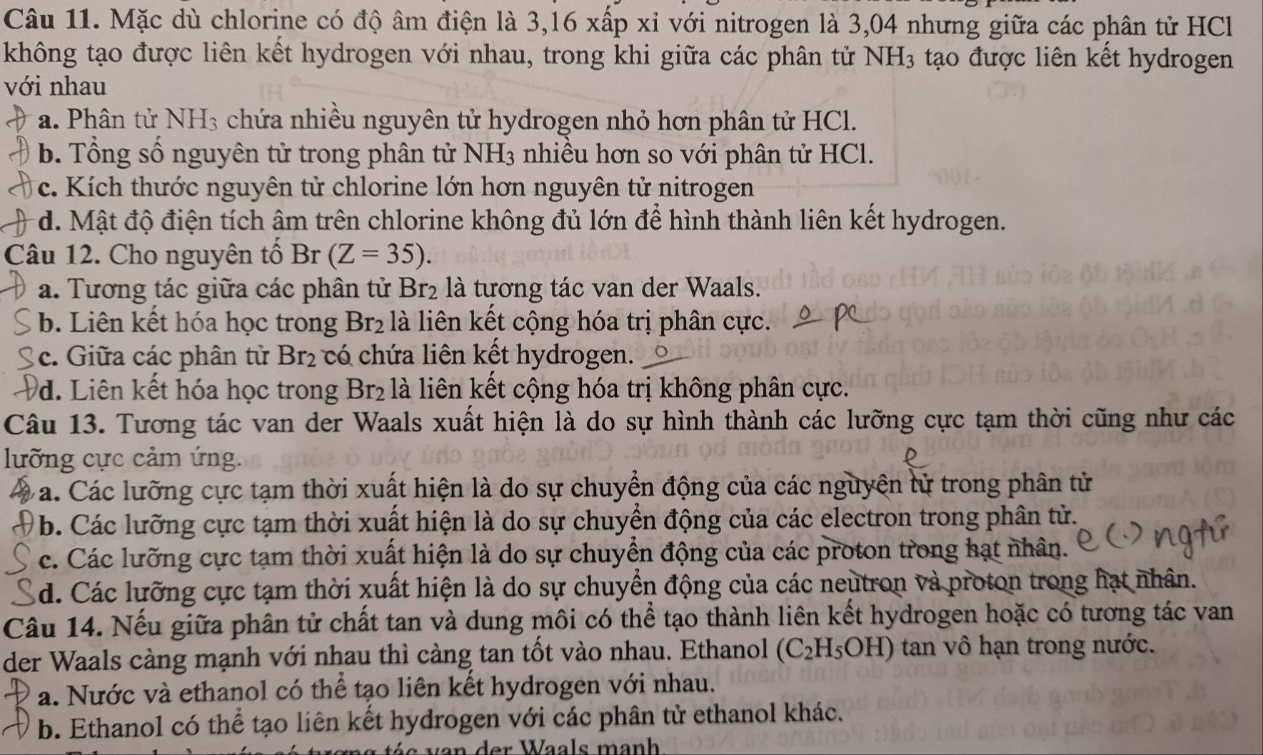 Mặc dù chlorine có độ âm điện là 3,16 xấp xỉ với nitrogen là 3,04 nhưng giữa các phân tử HCl
không tạo được liên kết hydrogen với nhau, trong khi giữa các phân tử NH_3 tạo được liên kết hydrogen
với nhau
a. Phân tử NH₃ chứa nhiều nguyên tử hydrogen nhỏ hơn phân tử HCl.
b. Tổng số nguyên tử trong phân tử NH_3 nhiều hơn so với phân tử HCl.
c. Kích thước nguyên tử chlorine lớn hơn nguyên tử nitrogen
d. Mật độ điện tích âm trên chlorine không đủ lớn để hình thành liên kết hydrogen.
Câu 12. Cho nguyên tổ Br (Z=35).
a. Tương tác giữa các phân tử Br_2 là tương tác van der Waals.
b. Liên kết hóa học trong Br_2 là liên kết cộng hóa trị phân cực.
c. Giữa các phân tử Br_2 có chứa liên kết hydrogen.
d. Liên kết hóa học trong Br_2 : là liên kết cộng hóa trị không phân cực.
Câu 13. Tương tác van der Waals xuất hiện là do sự hình thành các lưỡng cực tạm thời cũng như các
lưỡng cực cảm ứng.
a. Các lưỡng cực tạm thời xuất hiện là do sự chuyển động của các nguyên tử trong phân tử
b. Các lưỡng cực tạm thời xuất hiện là do sự chuyển động của các electron trong phân tử.
c. Các lưỡng cực tạm thời xuất hiện là do sự chuyển động của các proton trong hạt nhân.
d. Các lưỡng cực tạm thời xuất hiện là do sự chuyển động của các neutron và proton trong hạt nhân.
Câu 14. Nếu giữa phân tử chất tan và dung môi có thể tạo thành liên kết hydrogen hoặc có tương tác van
der Waals càng mạnh với nhau thì càng tan tốt vào nhau. Ethanol (C_2H_5OH) tan vô hạn trong nước.
a. Nước và ethanol có thể tạo liên kết hydrogen với nhau.
b. Ethanol có thể tạo liên kết hydrogen với các phân tử ethanol khác.
der Waals manh