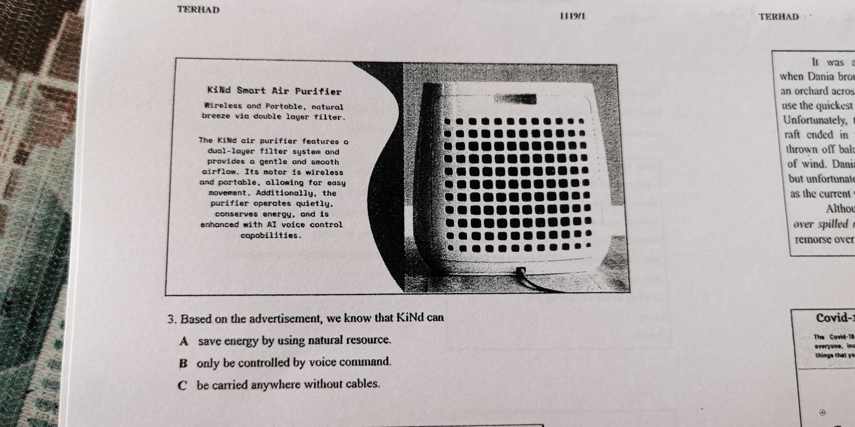 TERHAD
1119/1 TERHAD
It was 
when Dania bro
an orchard acros
use the quickest
Unfortunately,
raft ended in
thrown off bal
of wind. Danis
but unfortunate
as the current
Altho
over spilled 
remorse over
3. Based on the advertisement, we know that KiNd can Covid-
A save energy by using natural resource.
The Covid-19
everyone. in
B only be controlled by voice command.
things that yo
C be carried anywhere without cables.