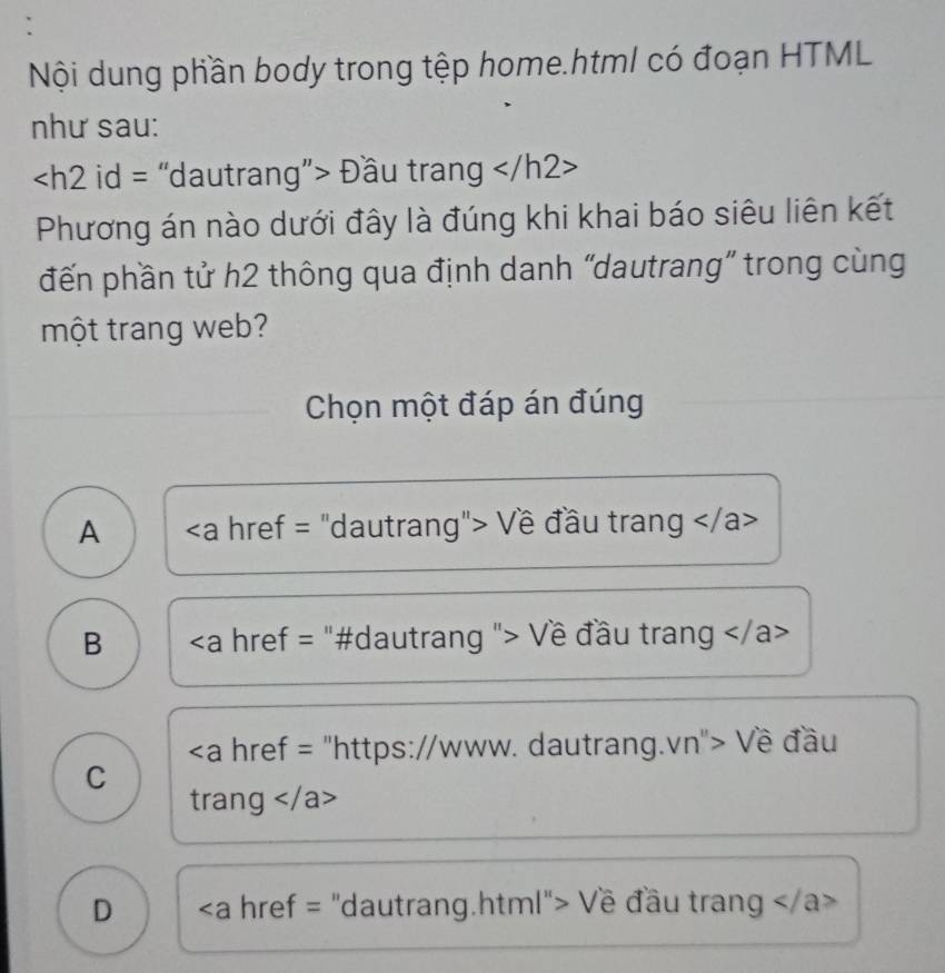 Nội dung phần body trong tệp home.html có đoạn HTML
như sau:
Đầu trang
Phương án nào dưới đây là đúng khi khai báo siêu liên kết
đến phần tử h2 thông qua định danh “dautrang” trong cùng
một trang web?
Chọn một đáp án đúng
A Về đầu trang
B "> Về đầu trang
https://www. dautrang.vn"> Về đầu
C
trang
D Về đầu trang