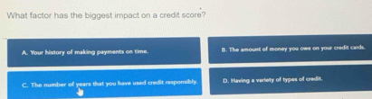 What factor has the biggest impact on a credit score?
A. Your history of making payments on time. B. The amount of money you ows on your credit cards.
C. The number of years that you have used credit responsibly D. Having a variety of types of credit.