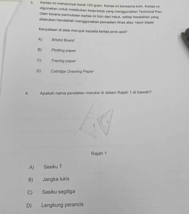 Kertas ini mempunyai berat 120 gram. Kertas ini berwarna krim. Kertas ini
digunakan untuk melakukan kerja-kerja yang menggunakan Technical Pen.
Oleh kerana permukaan kertas ini licin dan halus, setiap kesalahan yang
dilakukan hendaklah menggunakan pemadam khas atau ‘razor blade’
Kenyataan di atas merujuk kepada kertas jenis apa?
A) Bristol Board
B) Plotting paper
C) Tracing paper
D) Catridge Drawing Paper
4. Apakah nama peralatan melukis di dalam Rajah 1 di bawah?
Rajah 1
A) Sesiku T
B) Jangka lukis
C) Sesiku segitiga
D) Lengkung perancis