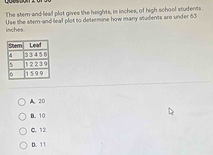 Questio n 2 1
The stem-and-leaf plot gives the heights, in inches, of high school students.
Use the stem-and-leaf plot to determine how many students are under 63
inches.
A. 20
B. 10
C. 12
D. 11