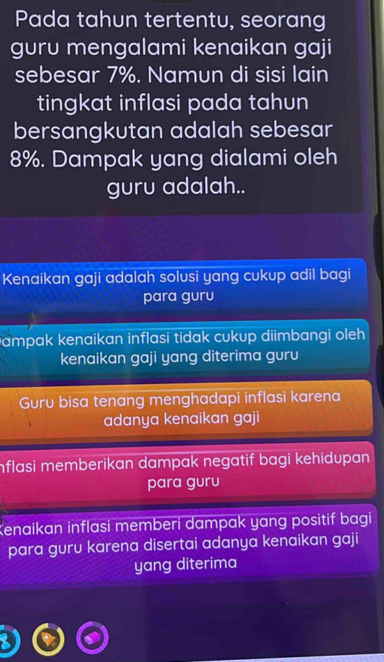 Pada tahun tertentu, seorang
guru mengalami kenaikan gaji
sebesar 7%. Namun di sisi lain
tingkat inflasi pada tahun
bersangkutan adalah sebesar
8%. Dampak yang dialami oleh
guru adalah..
Kenaikan gaji adalah solusi yang cukup adil bagi
para guru
Dampak kenaikan inflasi tidak cukup diimbangi oleh.
kenaikan gaji yang diterima guru
Guru bisa tenang menghadapi inflasi karena
adanya kenaikan gaji
Inflasi memberikan dampak negatif bagi kehidupan .
para guru
Kenaikan inflasi memberi dampak yang positif bagi
para guru karena disertai adanya kenaikan gaji
yang diterima