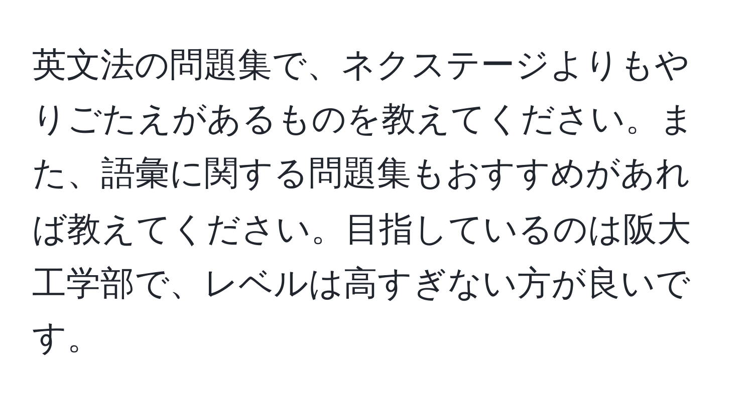 英文法の問題集で、ネクステージよりもやりごたえがあるものを教えてください。また、語彙に関する問題集もおすすめがあれば教えてください。目指しているのは阪大工学部で、レベルは高すぎない方が良いです。