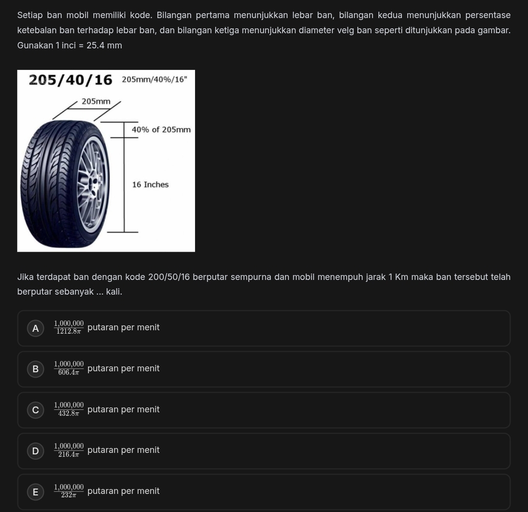 Setiap ban mobil memiliki kode. Bilangan pertama menunjukkan lebar ban, bilangan kedua menunjukkan persentase
ketebalan ban terhadap lebar ban, dan bilangan ketiga menunjukkan diameter velg ban seperti ditunjukkan pada gambar.
Gunakan 1 inci =25.4mm
205/40/16 205mm/40%/16"
Jika terdapat ban dengan kode 200/50/16 berputar sempurna dan mobil menempuh jarak 1 Km maka ban tersebut telah
berputar sebanyak ... kali.
A  (1,000,000)/1212.8π   putaran per menit
B  (1,000,000)/606.4π   putaran per menit
 (1,000,000)/432.8π   putaran per menit
D  (1,000,000)/216.4π   putaran per menit
E  (1,000,000)/232π   putaran per menit