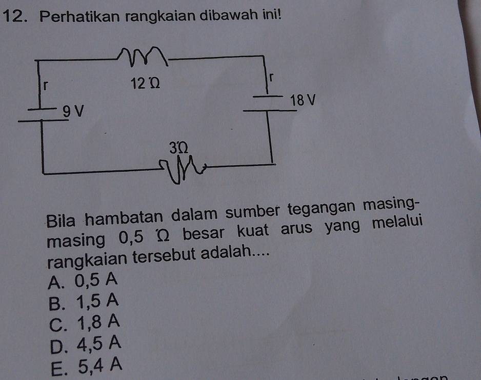 Perhatikan rangkaian dibawah ini!
Bila hambatan dalam sumber tegangan masing-
masing 0,5 Ω besar kuat arus yang melalui
rangkaian tersebut adalah....
A. 0,5 A
B. 1,5 A
C. 1,8 A
D. 4,5 A
E. 5,4 A