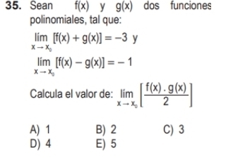 Sean f(x) y g(x) dos funciones
polinomiales, tal que:
limlimits _xto x_0[f(x)+g(x)]=-3y
limlimits _xto x_circ [f(x)-g(x)]=-1
Calcula el valor de: limlimits _xto x_0[ f(x)· g(x)/2 ]
A) 1 B) 2 C) 3
D) 4 E) 5