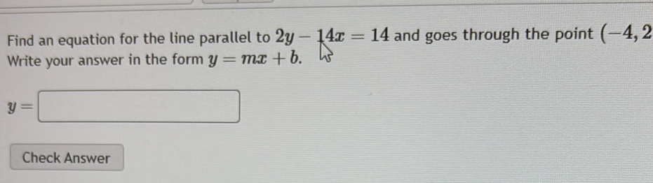 Find an equation for the line parallel to 2y-14x=14 and goes through the point (-4,2
Write your answer in the form y=mx+b.
y=□
Check Answer