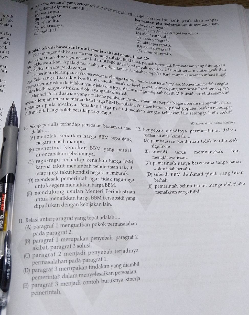 untuk (A) walaupun. satu dapat diganti menjadi....
08. Kata “sementara” yang bercetak tebal pada paragraf 09. “Oleh karena itu, kulit jeruk akan sangat
di lab (B) sedangkan.
hatan
niliki (E) padahal. (D) seharusnya. C) selain itu.
bermanfaat jika diekstrak untuk mendapatkan
minyak atsirinya."
Kalimat tersebut lebih tepat berada di
(A) akhir paragraf 1
at ini.
(B) akhir paragraf 2.
alat
(C) akhir paragraf 3.
(D) akhir paragraf 4.
(E) akhir paragraf 5.
i alat Bacalah teks di bawah ini untuk menjawab soal nomor 10 s.d. 125
nyet
yet. Niat mengendalikan serta mengurangi subsidi BBM tidak pernah terwujud. Pembatasan vang diterapkan
atas kendaraan dinas pemerintah dan BUMN tidak berdampak signifikan. Subsidi terus membengkak dan
dah dan defisit neraca perdagangan.
gan mengkhawatirkan. Apalagi masalah yang dihadapi bertambah kompleks. Kini, muncul ancaman inflasi tingg
Pemerintah terampau asyik berwacana sehingga tanpa terasa waktu terus berjalan. Momentum berlalu begitu
lar saja. Sekarang situasi dan kondisinya sudak masuk ke level gawat. Banyak yang mendesak Presiden supaya
an segera memutuskan kebijakan yang jelas dan tegas dalam mengurangi subsidi BBM. Subsidi tersebut selama ini
lat
justru lebih banyak dinikmati oleh yang tidak berhak.
Menteri Perindustrian yang notabene pembantu Presiden meminta Kepala Negara berani mengambil risiko
terkait dengan rencana menaikkan harga BBM bersubsidi. Presiden harus siap tidak populer, bahkan mendapat
h tantangan pada awalnya. Penaikan harga perlu dipadukan dengan kebijakan lain sehingga lebih efektif.
; 1 Kali ini, tidak lagi boleh bersikap ragu-ragu.
(Diadaptasi dari Suara Merdeka)
10. Sikap penulis terhadap persoalan bacaan di atas 12. Penyebab terjadinya permasalahan dalam
adalah…
bacaan di atas, kecuali....
(A) menolak kenaikan harga BBM sepanjang (A) pembatasan kendaraan tidak berdampak
negara masih mampu. signifikan.
(B) menerima kenaikan BBM yang pernah (B) subsidi terus membengkak dan
direncanakan sebelumnya.
mengkhawatirkan.
(C) ragu-ragu terhadap kenaikan harga BBM (C) pemerintah hanya berwacana tanpa sadar
karena takut menambah penderitaan rakyat, waktu telah berlalu
tetapi juga takut kondisi negara memburuk. (D) subsidi BBM dinikmati pihak yang tidak
(D) mendesak pemerintah agar tidak ragu-ragu berhak.
untuk segera menaikkan harga BBM.
(E) pemerintah belum berani mengambil risiko
(E) mendukung usulan Menteri Perindustrian menaikkan harga BBM.
untuk menaikkan harga BBM bersubsidi yang
dipadukan dengan kebijakan lain.
11. Relasi antarparagraf yang tepat adalah....
(A) paragraf 1 menguatkan pokok permasalahan
pada paragraf 2.
(B) paragraf 1 merupakan penyebab, paragraf 2
akibat, paragraf 3 solusi.
(C) paragraf 2 menjadi penyebab terjadinya
permasalahan pada paragraf 1.
(D) paragraf 3 merupakan tindakan yang diambil
pemerintah dalam menyelesaikan persoalan.
(E) paragraf 3 menjadi contoh buruknya kinerja
pemerintah.