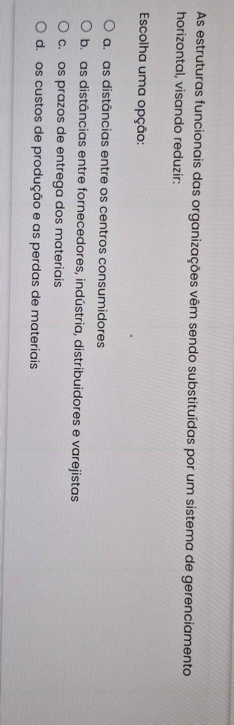 As estruturas funcionais das organizações vêm sendo substituídas por um sistema de gerenciamento
horizontal, visando reduzir:
Escolha uma opção:
a. as distâncias entre os centros consumidores
b. as distâncias entre fornecedores, indústria, distribuidores e varejistas
c. os prazos de entrega dos materiais
d. os custos de produção e as perdas de materiais