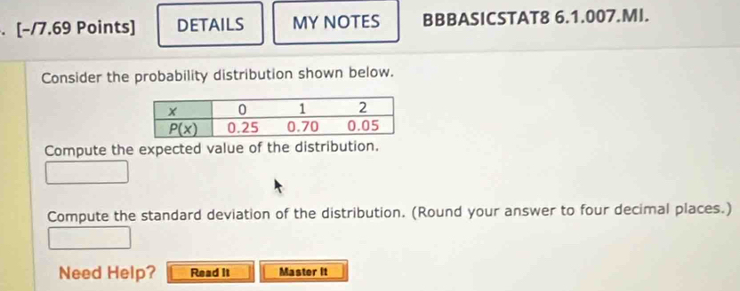 DETAILS MY NOTES BBBASICSTAT8 6.1.007.MI.
Consider the probability distribution shown below.
Compute the expected value of the distribution.
Compute the standard deviation of the distribution. (Round your answer to four decimal places.)
Need Help? Read it Master It