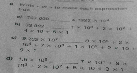 Write < or > to make each expression 
true. 
a) 707 000 _4. 1322* 10^4
b1 33 992
_ 1* 10^3+2* 10^2+
4* 10+5* 1
c) 9.202* 10^7 _
8* 10^5+2*
10^4+7* 10^3+1* 10^2+2* 10+
9* 1
d) 1.5* 10^5
_ 7* 10^4+9*
10^3+2* 10^2+5* 10+3* 1