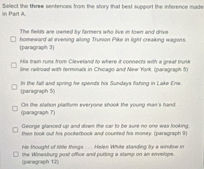 Select the three sentences from the story that best support the inference made 
in Part A. 
The fields are owned by farmers who live in town and drive 
homeward at evening along Trunion Pike in light creaking wagons. 
(paragraph 3) 
His train runs from Cleveland to where it connects with a great trunk 
line railroad with terminals in Chicago and New York. (paragraph 5) 
In the fall and spring he spends his Sundays fishing in Lake Erie. 
(paragraph 5) 
On the station platform everyone shook the young man's hand. 
(paragraph 7) 
George glanced up and down the car to be sure no one was looking, 
then took out his pocketbook and counted his money. (paragraph 9) 
He thought of little things ... Helen White standing by a window in 
the Winesburg post office and putting a stamp on an envelope. 
(paragraph 12)