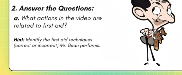 Answer the Questions: 
a. What actions in the video are 
related to first aid? 
Hint: Identify the first aid techniques 
(correct or incorrect) Mr. Bean performs.