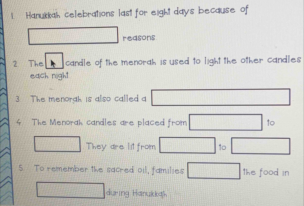 'Hanukkah celebrations last for eight days because of
2x°-t
x_
50° reasons 
2 The candle of the menorah is used to light the other candles 
each night 
3. The menorah is also called □ □
4 The Menorah candles are placed from □ to
173° frac 15 They are lit from □ 10 □ 
5. To remember the sacred oil, families □ the food in
d= □ /□   during Hanukkah