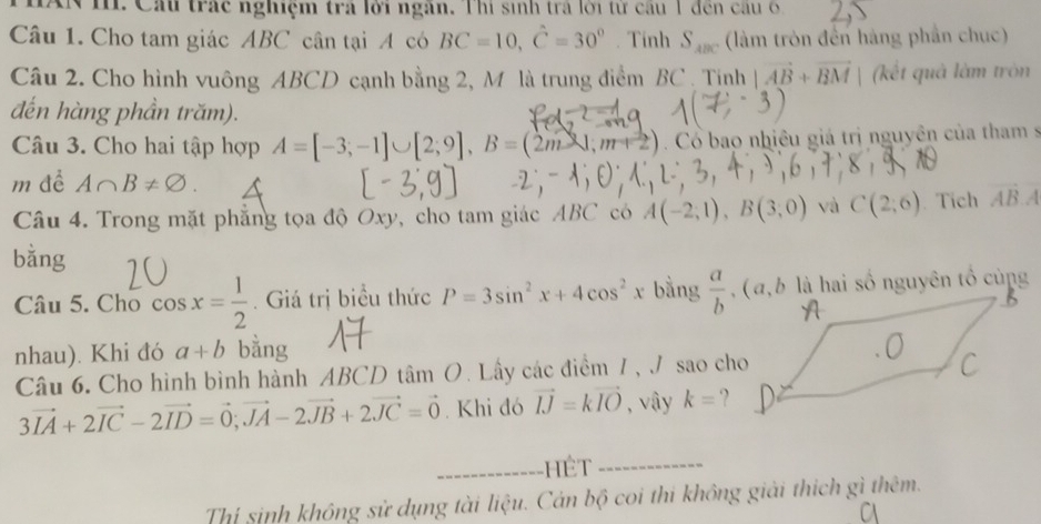 AN I. Cầu trác nghiệm trả lời ngân. Thi sinh trả lời từ câu 1 đến câu 6 
Câu 1. Cho tam giác ABC cân tại A có BC=10, hat C=30°. Tinh S_ABC (làm tròn đến hàng phần chuc) 
Câu 2. Cho hình vuông ABCD cạnh bằng 2, M là trung điểm BC. Tịnh |vector AB+vector BM | (kết quả làm tròn 
đến hàng phần trăm). 
Câu 3. Cho hai tập hợp A=[-3;-1]∪ [2;9], B=(2m-1,m+2) Cổ bao nhiêu giá trị nguyên của tham s 
m đề A∩ B!= varnothing. 
Câu 4. Trong mặt phẳng tọa độ Oxy, cho tam giác ABC có A(-2,1), B(3,0) và C(2;6).Tích vector AB.A
bằng 
Câu 5. Cho cos x= 1/2 . Giá trị biểu thức P=3sin^2x+4cos^2x bằng  a/b . ( a, b là hai số nguyên tổ cùng 
nhau). Khi đó a+b bằng 
Câu 6. Cho hình bình hành ABCD tâm O. Lấy các điểm 7 , J sao cho
3vector IA+2vector IC-2vector ID=vector 0; vector JA-2vector JB+2vector JC=vector 0. Khi đó vector IJ=kvector IO , vây k= ? 
_--------- HêT__ 
Thí sinh không sử dụng tài liệu. Cán bộ coi thi không giải thích gì thêm.