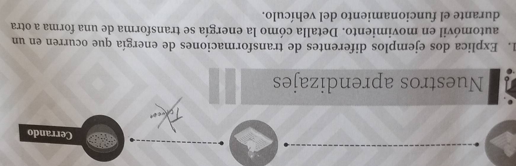 Cerrando 
Nuestros aprendizajes 
1. Explica dos ejemplos diferentes de transformaciones de energía que ocurren en un 
automóvil en movimiento. Detalla cómo la energía se transforma de una forma a otra 
durante el funcionamiento del vehículo.